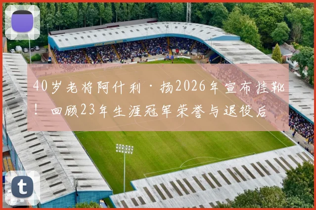 40岁老将阿什利·扬2026年宣布挂靴！回顾23年生涯冠军荣誉与退役后打算，盘点足坛那些长青传奇