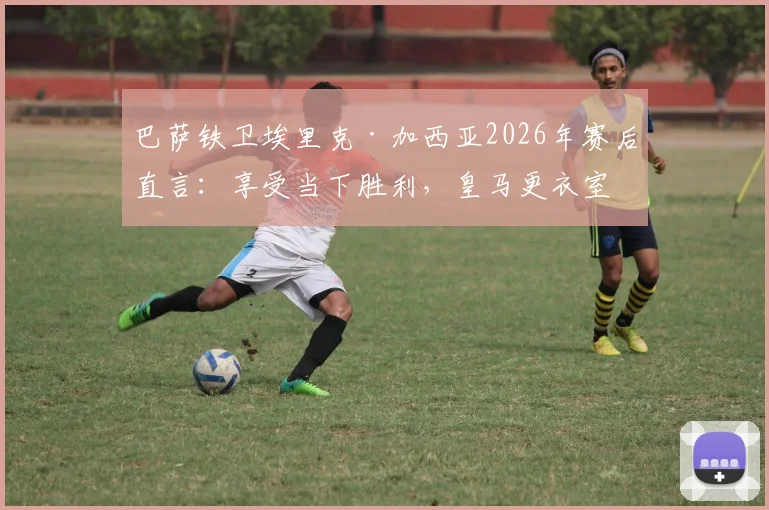 巴萨铁卫埃里克·加西亚2026年赛后直言：享受当下胜利，皇马更衣室问题与我们无关